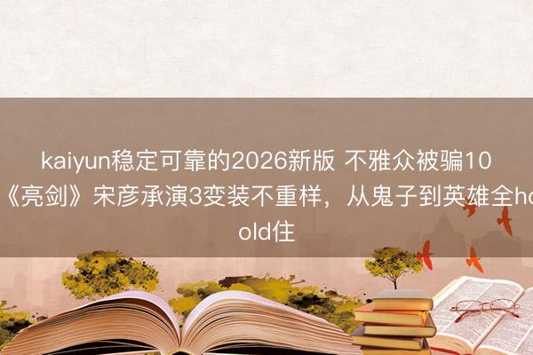 kaiyun稳定可靠的2026新版 不雅众被骗10年！《亮剑》宋彦承演3变装不重样，从鬼子到英雄全hold住