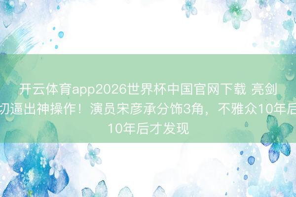 开云体育app2026世界杯中国官网下载 亮剑经费急切逼出神操作！演员宋彦承分饰3角，不雅众10年后才发现
