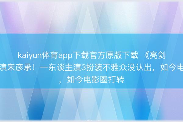 kaiyun体育app下载官方原版下载 《亮剑》最牛群演宋彦承！一东谈主演3扮装不雅众没认出，如今电影圈打转