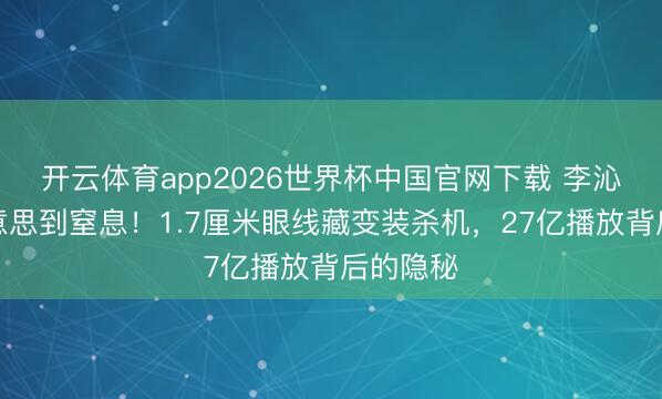 开云体育app2026世界杯中国官网下载 李沁古装好意思到窒息！1.7厘米眼线藏变装杀机，27亿播放背后的隐秘