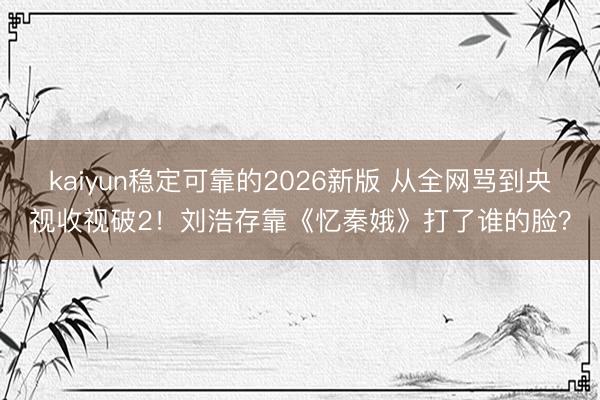 kaiyun稳定可靠的2026新版 从全网骂到央视收视破2！刘浩存靠《忆秦娥》打了谁的脸？