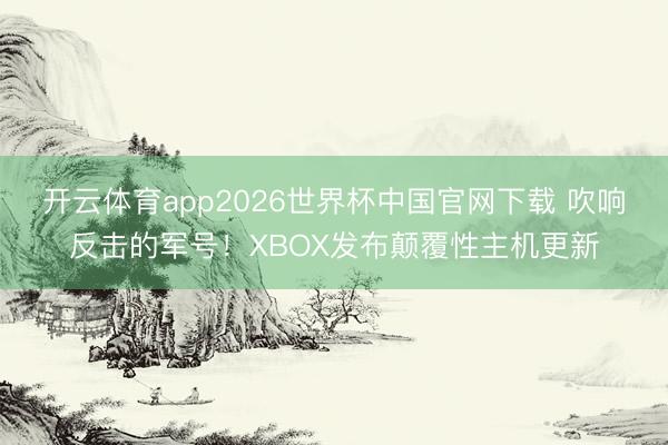 开云体育app2026世界杯中国官网下载 吹响反击的军号！XBOX发布颠覆性主机更新