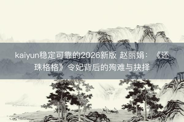 kaiyun稳定可靠的2026新版 赵丽娟：《还珠格格》令妃背后的殉难与抉择