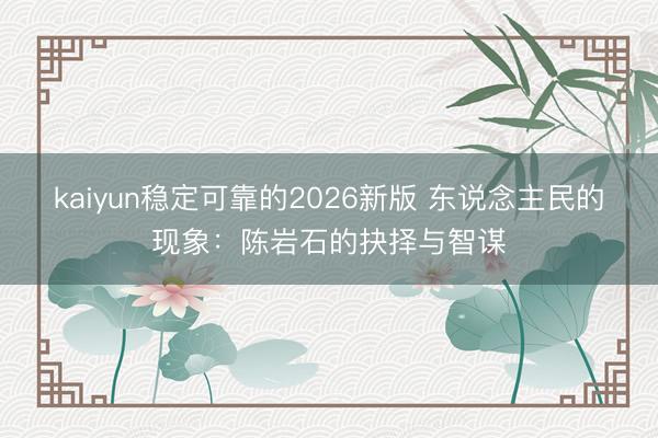 kaiyun稳定可靠的2026新版 东说念主民的现象：陈岩石的抉择与智谋