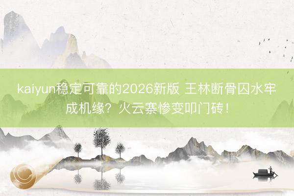 kaiyun稳定可靠的2026新版 王林断骨囚水牢成机缘?火云寨惨变叩门砖!