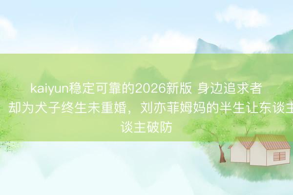 kaiyun稳定可靠的2026新版 身边追求者不停，却为犬子终生未重婚，刘亦菲姆妈的半生让东谈主破防