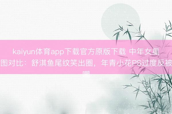 kaiyun体育app下载官方原版下载 中年女星生图对比：舒淇鱼尾纹笑出圈，年青小花PS过度反被嘲