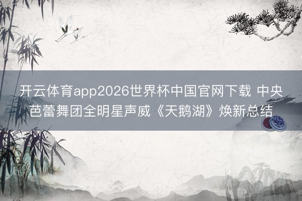 开云体育app2026世界杯中国官网下载 中央芭蕾舞团全明星声威《天鹅湖》焕新总结