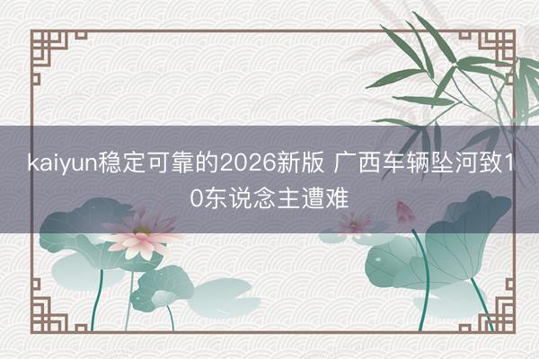 kaiyun稳定可靠的2026新版 广西车辆坠河致10东说念主遭难