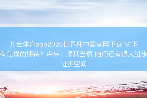 开云体育app2026世界杯中国官网下载 对下赛季有怎样的期待？卢伟：顺其当然 咱们还有很大进步空间