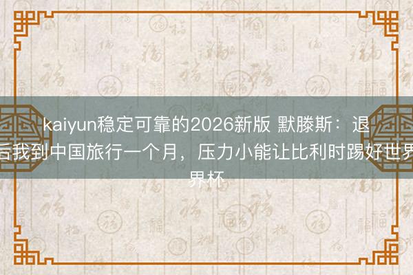 kaiyun稳定可靠的2026新版 默滕斯：退役后我到中国旅行一个月，压力小能让比利时踢好世界杯