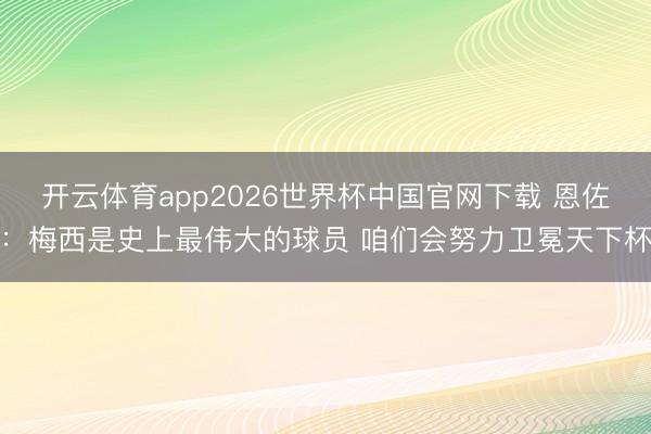 开云体育app2026世界杯中国官网下载 恩佐：梅西是史上最伟大的球员 咱们会努力卫冕天下杯