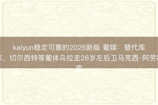 kaiyun稳定可靠的2026新版 葡媒：替代库库，切尔西特等葡体乌拉圭26岁左后卫马克西·阿劳霍