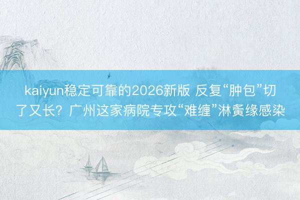 kaiyun稳定可靠的2026新版 反复“肿包”切了又长？广州这家病院专攻“难缠”淋夤缘感染