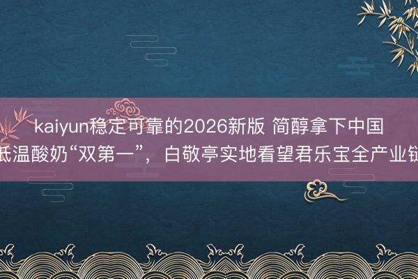 kaiyun稳定可靠的2026新版 简醇拿下中国低温酸奶“双第一”，白敬亭实地看望君乐宝全产业链
