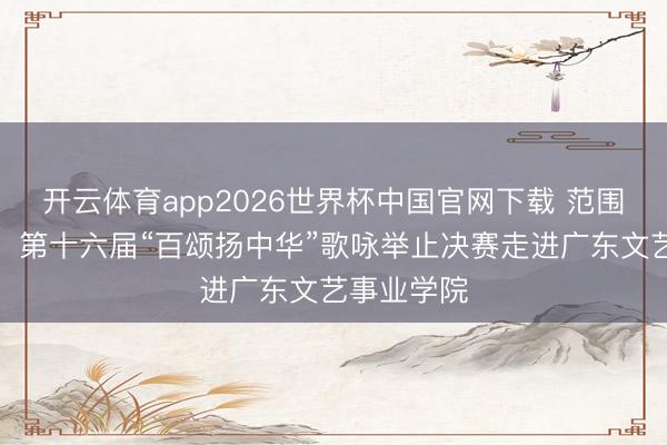 开云体育app2026世界杯中国官网下载 范围往届之最!第十六届“百颂扬中华”歌咏举止决赛走进广东文艺事业学院