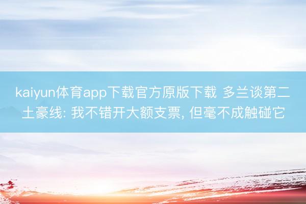 kaiyun体育app下载官方原版下载 多兰谈第二土豪线: 我不错开大额支票， 但毫不成触碰它